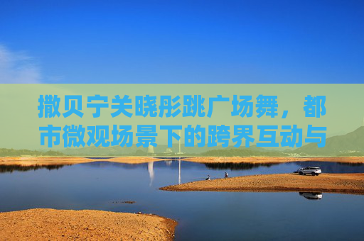 撒贝宁关晓彤跳广场舞,都市微观场景下的跨界互动与时代印记-撒贝宁穿红衣服唱歌视频 撒贝宁关晓彤跳广场舞,都市微观场景下的跨界互动与时代印记-撒贝宁穿红衣服唱歌视频