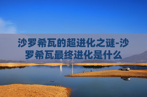 沙罗希瓦的超进化之谜-沙罗希瓦最终进化是什么