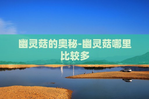 幽灵菇的奥秘-幽灵菇哪里比较多 幽灵菇的奥秘-幽灵菇哪里比较多