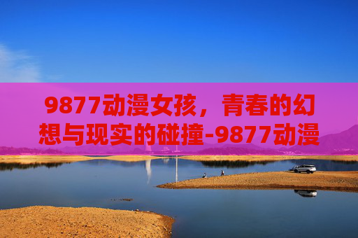 9877动漫女孩，青春的幻想与现实的碰撞-9877动漫女孩小游戏