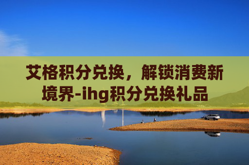 艾格积分兑换，解锁消费新境界-ihg积分兑换礼品