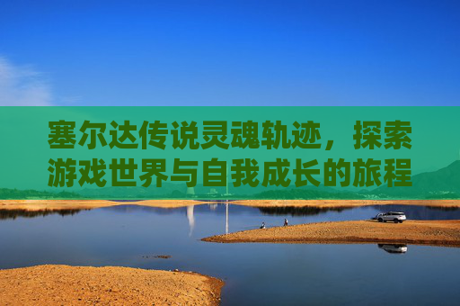 塞尔达传说灵魂轨迹,探索游戏世界与自我成长的旅程-塞尔达传说灵魂轨迹图文攻略 塞尔达传说灵魂轨迹,探索游戏世界与自我成长的旅程-塞尔达传说灵魂轨迹图文攻略