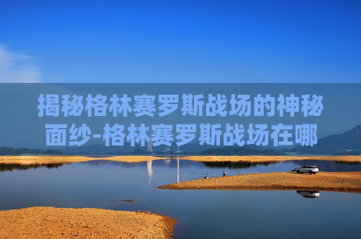 揭秘格林赛罗斯战场的神秘面纱-格林赛罗斯战场在哪里