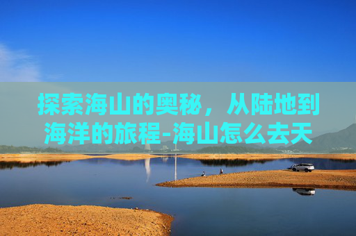 探索海山的奥秘，从陆地到海洋的旅程-海山怎么去天河区最方便的路线