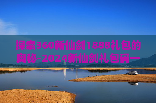 探索360新仙剑1888礼包的奥秘-2024新仙剑礼包码一览表