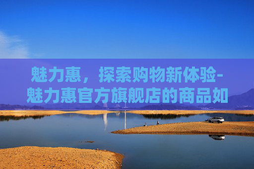 魅力惠,探索购物新体验-魅力惠官方旗舰店的商品如何 魅力惠,探索购物新体验-魅力惠官方旗舰店的商品如何