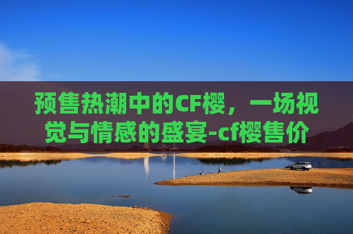 预售热潮中的CF樱，一场视觉与情感的盛宴-cf樱售价
