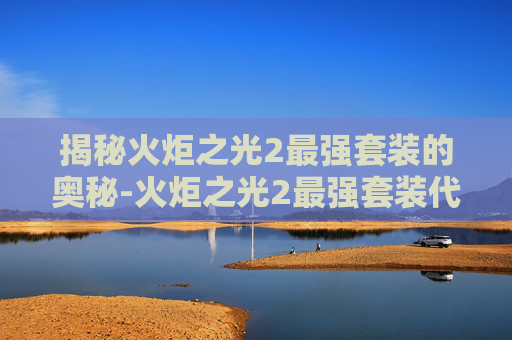 揭秘火炬之光2最强套装的奥秘-火炬之光2最强套装代码 揭秘火炬之光2最强套装的奥秘-火炬之光2最强套装代码