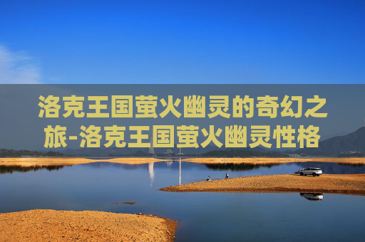 洛克王国萤火幽灵的奇幻之旅-洛克王国萤火幽灵性格推荐 洛克王国萤火幽灵的奇幻之旅-洛克王国萤火幽灵性格推荐