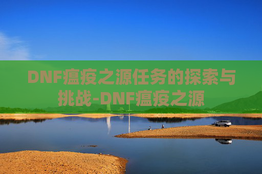 DNF瘟疫之源任务的探索与挑战-DNF瘟疫之源 DNF瘟疫之源任务的探索与挑战-DNF瘟疫之源