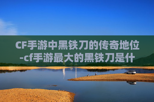 CF手游中黑铁刀的传奇地位-cf手游最大的黑铁刀是什么