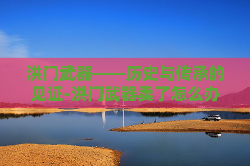 洪门武器——历史与传承的见证-洪门武器卖了怎么办 洪门武器——历史与传承的见证-洪门武器卖了怎么办
