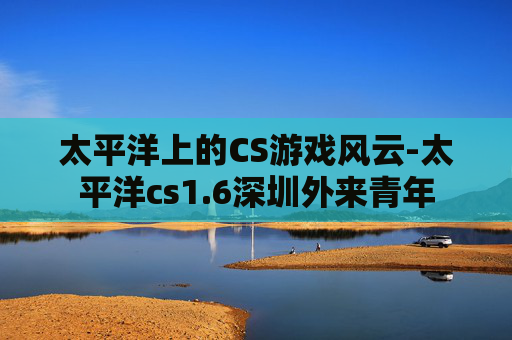 太平洋上的CS游戏风云-太平洋cs1.6深圳外来青年