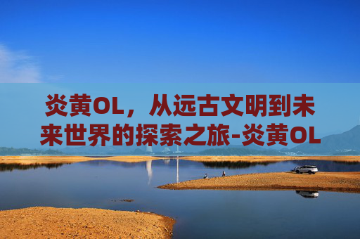 炎黄OL，从远古文明到未来世界的探索之旅-炎黄OL