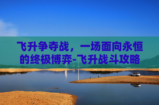 飞升争夺战，一场面向永恒的终极博弈-飞升战斗攻略
