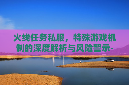 火线任务私服，特殊游戏机制的深度解析与风险警示-火线任务游戏
