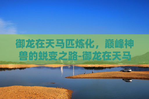 御龙在天马匹炼化,巅峰神兽的蜕变之路-御龙在天马匹炼化有什么用 御龙在天马匹炼化,巅峰神兽的蜕变之路-御龙在天马匹炼化有什么用