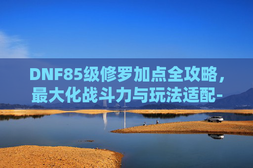 DNF85级修罗加点全攻略,最大化战斗力与玩法适配-dnf85加点模拟器 DNF85级修罗加点全攻略,最大化战斗力与玩法适配-dnf85加点模拟器
