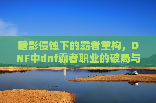 暗影侵蚀下的霸者重构，DNF中dnf霸者职业的破局与价值重塑-dnf霸者套装