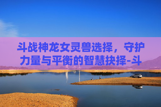 斗战神龙女灵兽选择，守护力量与平衡的智慧抉择-斗战神龙女法宝怎么选择