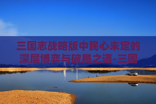 三国志战略版中民心未定的深层博弈与破局之道-三国志战略版争洛阳袁军民心
