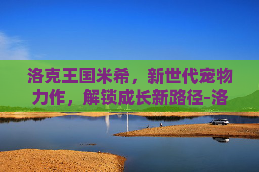 洛克王国米希,新世代宠物力作,解锁成长新路径-洛克王国之米希身高和体重 洛克王国米希,新世代宠物力作,解锁成长新路径-洛克王国之米希身高和体重