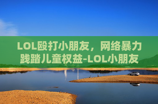 LOL殴打小朋友,网络暴力践踏儿童权益-LOL小朋友不能看的动画 LOL殴打小朋友,网络暴力践踏儿童权益-LOL小朋友不能看的动画