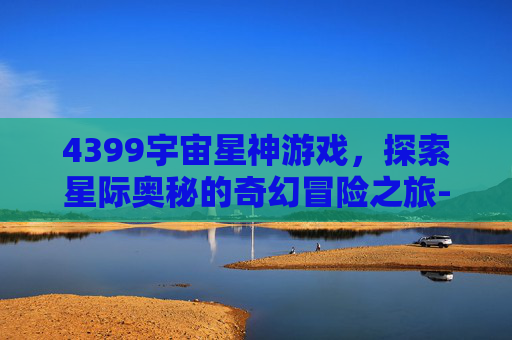 4399宇宙星神游戏，探索星际奥秘的奇幻冒险之旅-4399中像宇宙星神的游戏