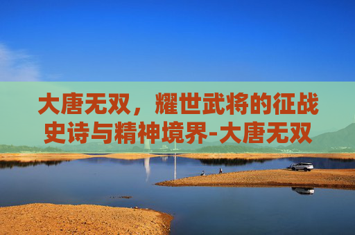 大唐无双,耀世武将的征战史诗与精神境界-大唐无双武将技能及出处 大唐无双,耀世武将的征战史诗与精神境界-大唐无双武将技能及出处