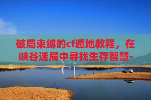 破局束缚的cf遁地教程，在峡谷迷局中寻找生存智慧-cf冲斧教程