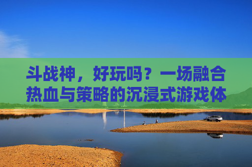 斗战神，好玩吗？一场融合热血与策略的沉浸式游戏体验-斗战神好玩吗值得玩吗