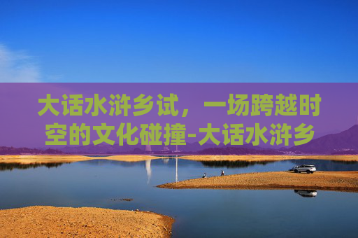 大话水浒乡试,一场跨越时空的文化碰撞-大话水浒乡试题库 大话水浒乡试,一场跨越时空的文化碰撞-大话水浒乡试题库