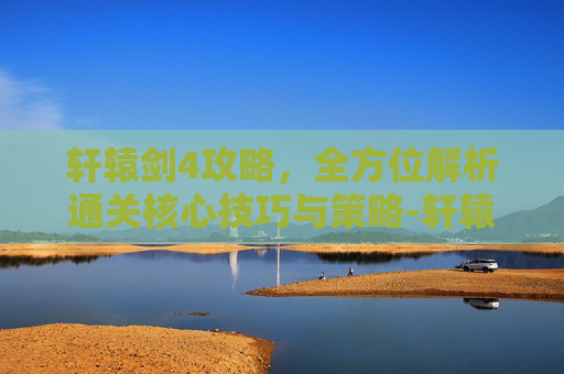 轩辕剑4攻略,全方位解析通关核心技巧与策略-轩辕剑4攻略秘籍 轩辕剑4攻略,全方位解析通关核心技巧与策略-轩辕剑4攻略秘籍