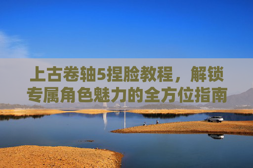 上古卷轴5捏脸教程,解锁专属角色魅力的全方位指南-上古卷轴5捏脸教程rm 上古卷轴5捏脸教程,解锁专属角色魅力的全方位指南-上古卷轴5捏脸教程rm