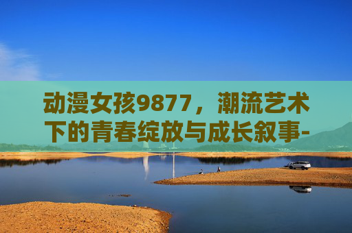 动漫女孩9877,潮流艺术下的青春绽放与成长叙事-动漫女孩9877五个角色攻略 动漫女孩9877,潮流艺术下的青春绽放与成长叙事-动漫女孩9877五个角色攻略