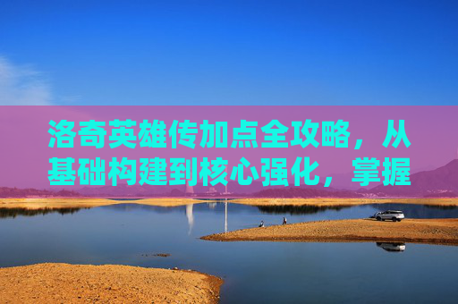 洛奇英雄传加点全攻略，从基础构建到核心强化，掌握精髓全路径-洛奇英雄传加点顺序
