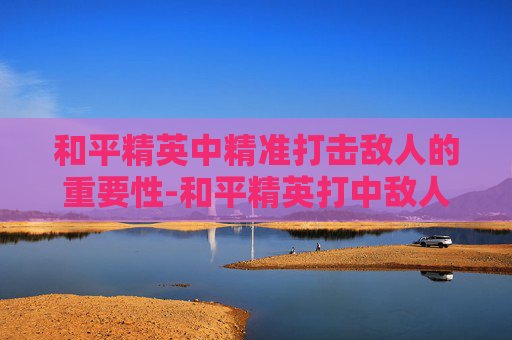 和平精英中精准打击敌人的重要性-和平精英打中敌人的效果是什么