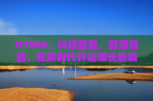 OT986，科技赋能，智慧驱动，在新时代开启增长新篇章-ot986手机评测中关村