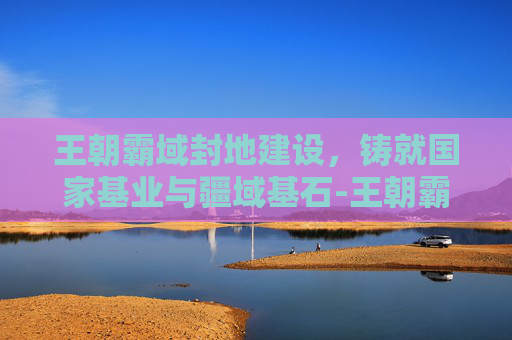 王朝霸域封地建设,铸就国家基业与疆域基石-王朝霸域封地建设攻略 王朝霸域封地建设,铸就国家基业与疆域基石-王朝霸域封地建设攻略