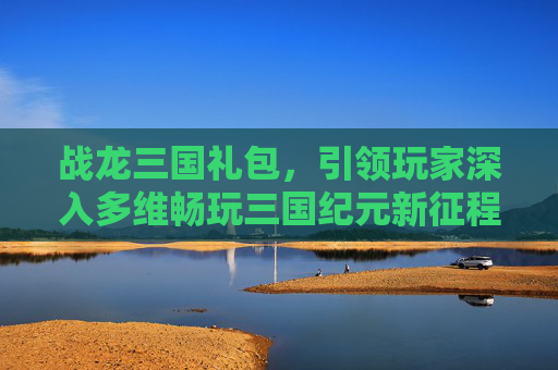 战龙三国礼包，引领玩家深入多维畅玩三国纪元新征程-战龙三国礼包兑换