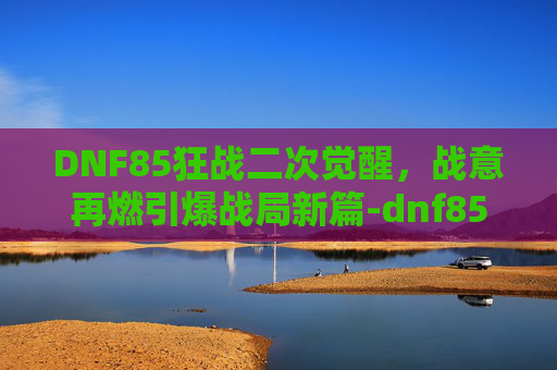 DNF85狂战二次觉醒,战意再燃引爆战局新篇-dnf85狂战加点 DNF85狂战二次觉醒,战意再燃引爆战局新篇-dnf85狂战加点