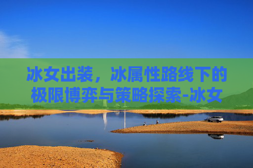 冰女出装,冰属性路线下的极限博弈与策略探索-冰女出装dota1 冰女出装,冰属性路线下的极限博弈与策略探索-冰女出装dota1