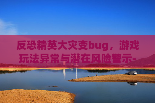 反恐精英大灾变bug,游戏玩法异常与潜在风险警示-反恐精英大灾变手机版下载 反恐精英大灾变bug,游戏玩法异常与潜在风险警示-反恐精英大灾变手机版下载