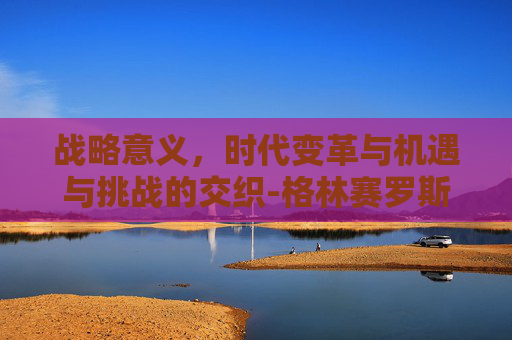 战略意义,时代变革与机遇与挑战的交织-格林赛罗斯战场在哪里 战略意义,时代变革与机遇与挑战的交织-格林赛罗斯战场在哪里