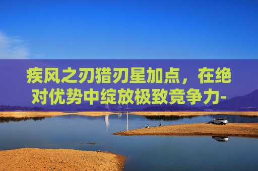 疾风之刃猎刃星加点,在绝对优势中绽放极致竞争力-疾风之刃猎刃星加点70 疾风之刃猎刃星加点,在绝对优势中绽放极致竞争力-疾风之刃猎刃星加点70