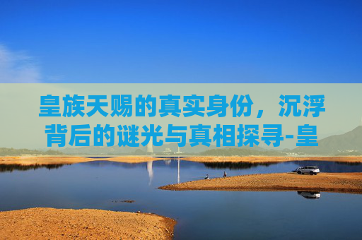 皇族天赐的真实身份,沉浮背后的谜光与真相探寻-皇族天赐真实身份是什么 皇族天赐的真实身份,沉浮背后的谜光与真相探寻-皇族天赐真实身份是什么