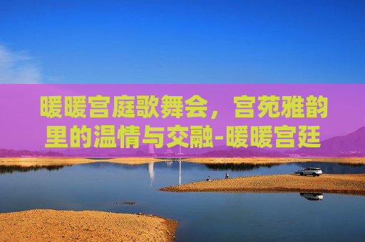 暖暖宫庭歌舞会,宫苑雅韵里的温情与交融-暖暖宫廷歌舞会 暖暖宫庭歌舞会,宫苑雅韵里的温情与交融-暖暖宫廷歌舞会