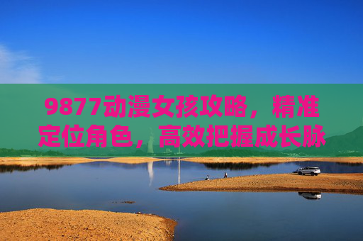9877动漫女孩攻略，精准定位角色，高效把握成长脉络，实现优质互动体验-9877动漫女孩游戏还有吗