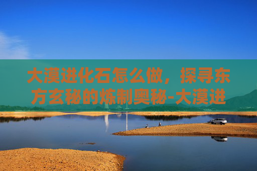 大漠进化石怎么做，探寻东方玄秘的炼制奥秘-大漠进化石怎么做出来的