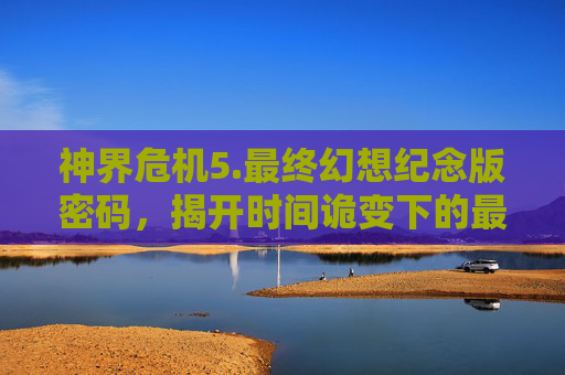 神界危机5.最终幻想纪念版密码，揭开时间诡变下的最终希望-神界危机50最终幻想纪念版密码
